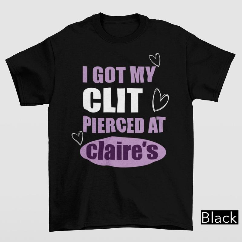 I Got My Cl*t Pierced At Clarie's Shirt, Claire's T-shirt, Funny Feminist Shirt, Meme Slogan Shirt, Dark Humor, Unisex Gift